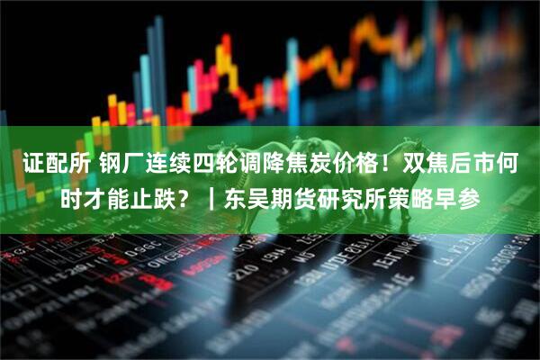 证配所 钢厂连续四轮调降焦炭价格！双焦后市何时才能止跌？｜东吴期货研究所策略早参