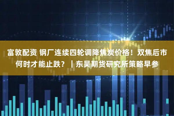富敦配资 钢厂连续四轮调降焦炭价格！双焦后市何时才能止跌？｜东吴期货研究所策略早参