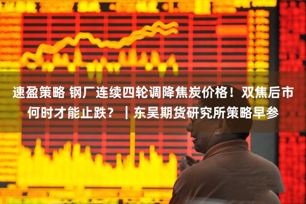 速盈策略 钢厂连续四轮调降焦炭价格！双焦后市何时才能止跌？｜东吴期货研究所策略早参