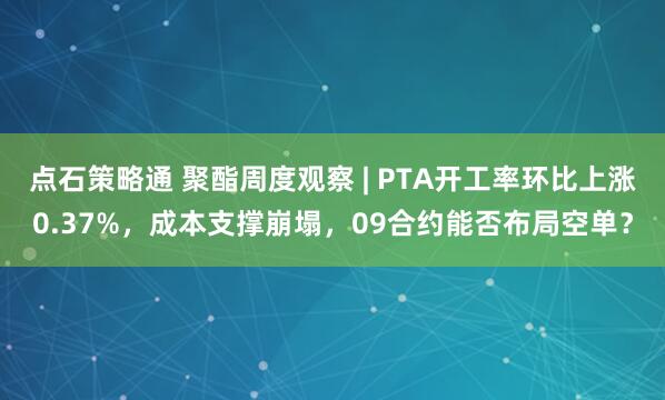点石策略通 聚酯周度观察 | PTA开工率环比上涨0.37%，成本支撑崩塌，09合约能否布局空单？