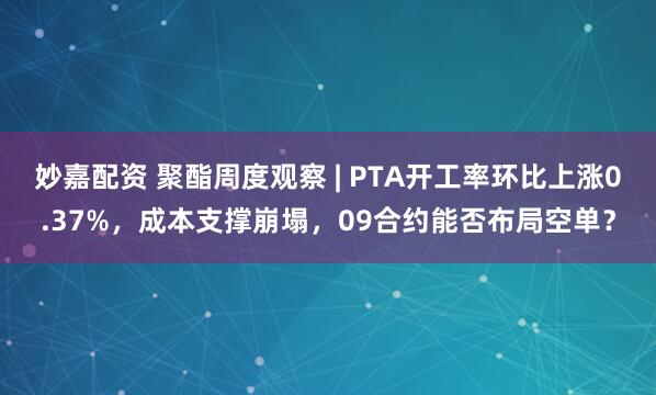 妙嘉配资 聚酯周度观察 | PTA开工率环比上涨0.37%，成本支撑崩塌，09合约能否布局空单？