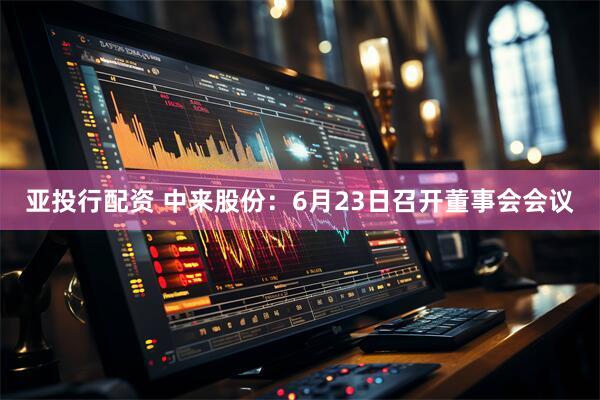 亚投行配资 中来股份：6月23日召开董事会会议