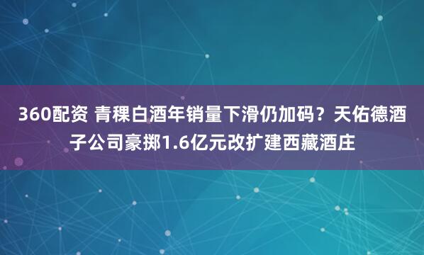 360配资 青稞白酒年销量下滑仍加码？天佑德酒子公司豪掷1.6亿元改扩建西藏酒庄