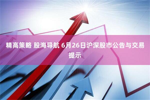 精高策略 股海导航 6月26日沪深股市公告与交易提示
