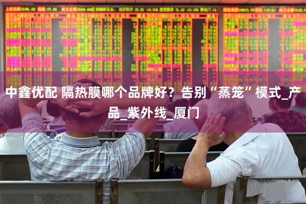 中鑫优配 隔热膜哪个品牌好？告别“蒸笼”模式_产品_紫外线_厦门