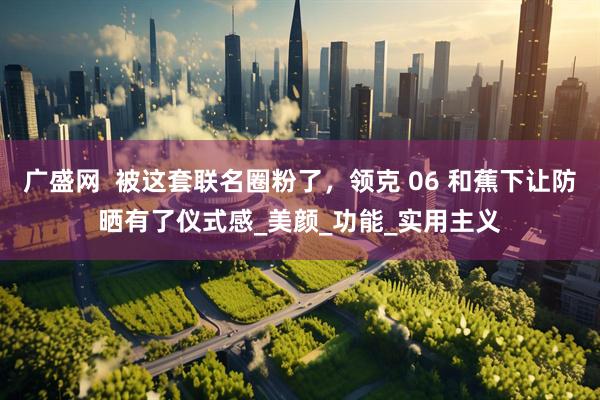 广盛网  被这套联名圈粉了，领克 06 和蕉下让防晒有了仪式感_美颜_功能_实用主义