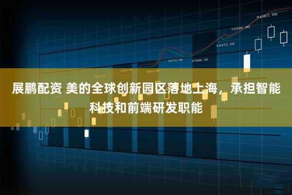 展鹏配资 美的全球创新园区落地上海，承担智能科技和前端研发职能