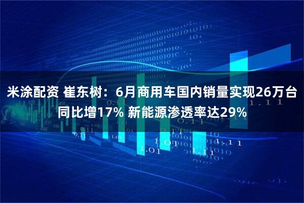 米涂配资 崔东树：6月商用车国内销量实现26万台同比增17% 新能源渗透率达29%