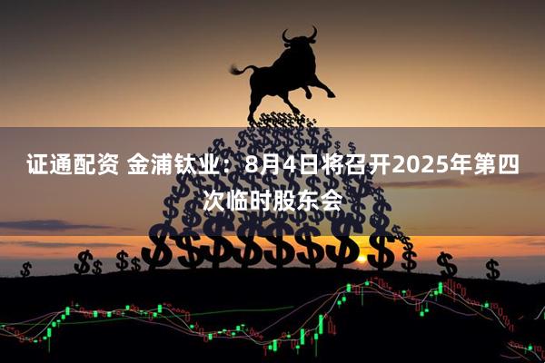 证通配资 金浦钛业：8月4日将召开2025年第四次临时股东会