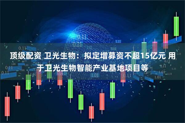顶级配资 卫光生物：拟定增募资不超15亿元 用于卫光生物智能产业基地项目等