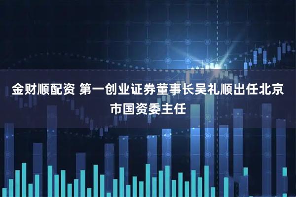 金财顺配资 第一创业证券董事长吴礼顺出任北京市国资委主任