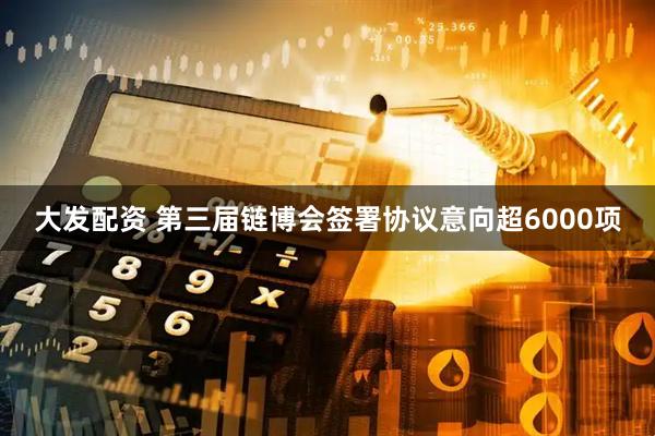 大发配资 第三届链博会签署协议意向超6000项