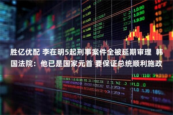 胜亿优配 李在明5起刑事案件全被延期审理  韩国法院：他已是国家元首 要保证总统顺利施政