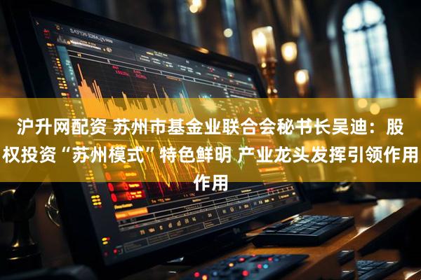 沪升网配资 苏州市基金业联合会秘书长吴迪：股权投资“苏州模式”特色鲜明 产业龙头发挥引领作用