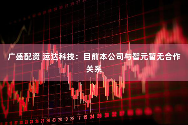 广盛配资 运达科技：目前本公司与智元暂无合作关系