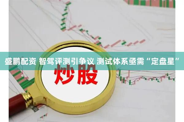 盛鹏配资 智驾评测引争议 测试体系亟需“定盘星”