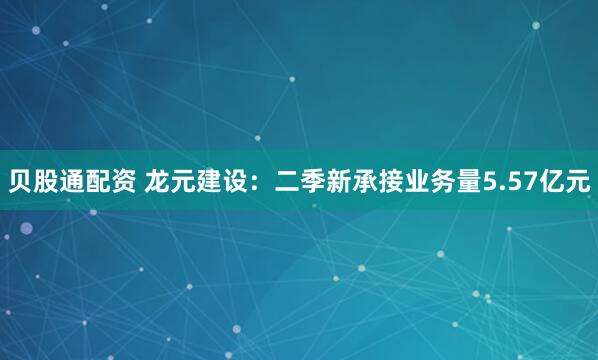 贝股通配资 龙元建设：二季新承接业务量5.57亿元