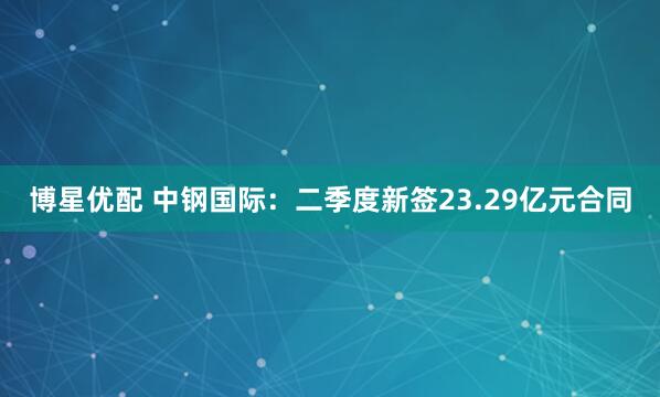 博星优配 中钢国际：二季度新签23.29亿元合同