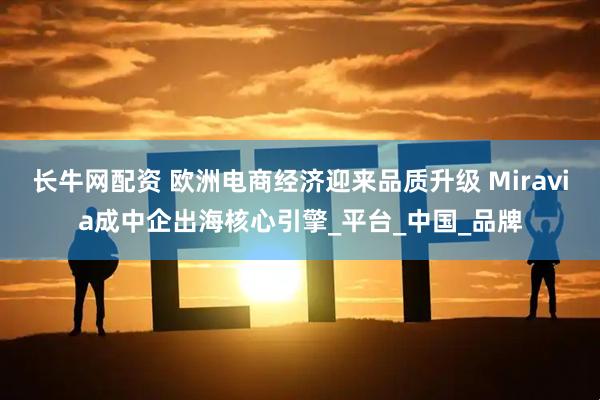 长牛网配资 欧洲电商经济迎来品质升级 Miravia成中企出海核心引擎_平台_中国_品牌