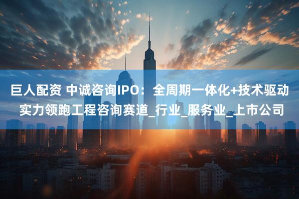 巨人配资 中诚咨询IPO：全周期一体化+技术驱动 实力领跑工程咨询赛道_行业_服务业_上市公司