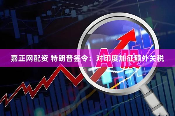 嘉正网配资 特朗普签令：对印度加征额外关税