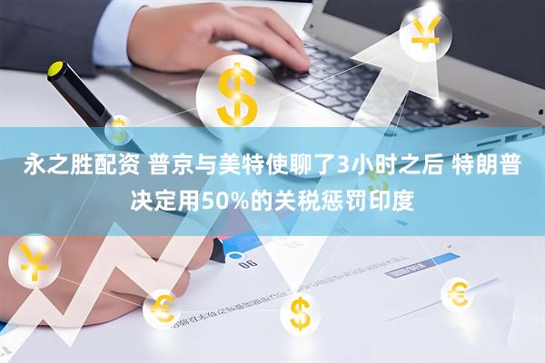 永之胜配资 普京与美特使聊了3小时之后 特朗普决定用50%的关税惩罚印度