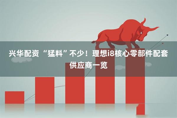 兴华配资 “猛料”不少！理想i8核心零部件配套供应商一览