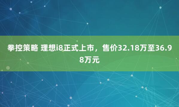 拳控策略 理想i8正式上市，售价32.18万至36.98万元