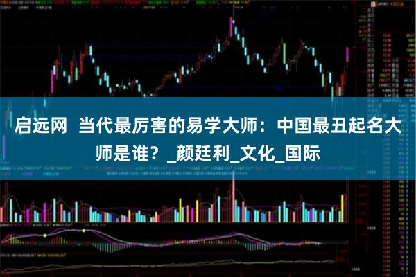 启远网  当代最厉害的易学大师：中国最丑起名大师是谁？_颜廷利_文化_国际