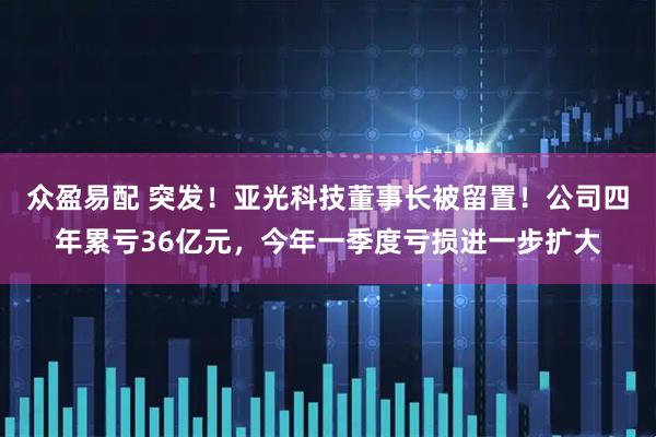 众盈易配 突发！亚光科技董事长被留置！公司四年累亏36亿元，今年一季度亏损进一步扩大