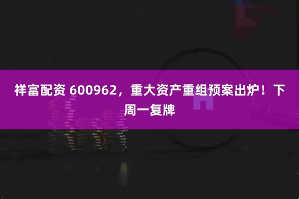 祥富配资 600962，重大资产重组预案出炉！下周一复牌