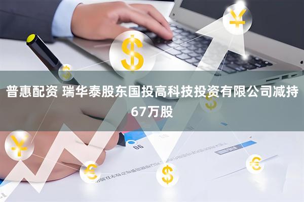 普惠配资 瑞华泰股东国投高科技投资有限公司减持67万股