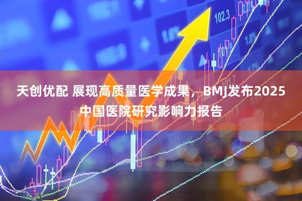 天创优配 展现高质量医学成果,BMJ发布2025中国医院研究影响力报告