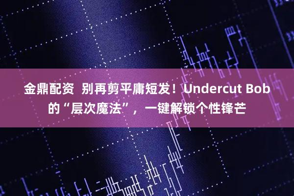 金鼎配资 别再剪平庸短发!Undercut Bob的“层次魔法”,一键解锁个性锋芒
