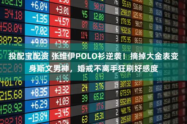 投配宝配资 张维伊POLO衫逆袭!摘掉大金表变身斯文男神,婚戒不离手狂刷好感度