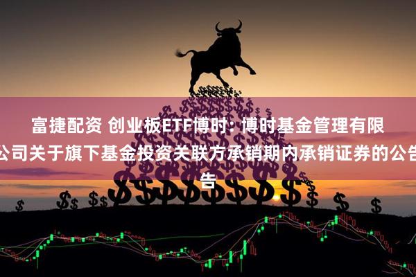 富捷配资 创业板ETF博时: 博时基金管理有限公司关于旗下基金投资关联方承销期内承销证券的公告
