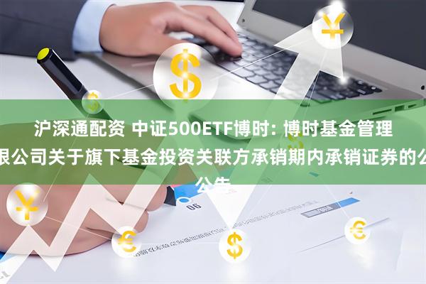 沪深通配资 中证500ETF博时: 博时基金管理有限公司关于旗下基金投资关联方承销期内承销证券的公告