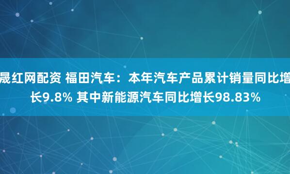 晟红网配资 福田汽车：本年汽车产品累计销量同比增长9.8% 其中新能源汽车同比增长98.83%