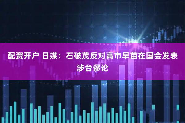 配资开户 日媒：石破茂反对高市早苗在国会发表涉台谬论
