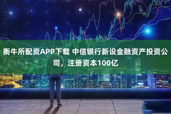 衡牛所配资APP下载 中信银行新设金融资产投资公司，注册资本100亿