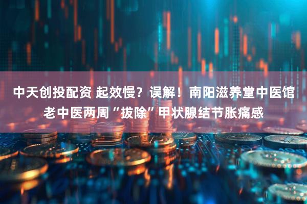 中天创投配资 起效慢?误解!南阳滋养堂中医馆老中医两周“拔除”甲状腺结节胀痛感