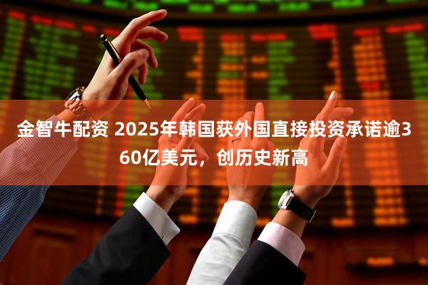 金智牛配资 2025年韩国获外国直接投资承诺逾360亿美元，创历史新高