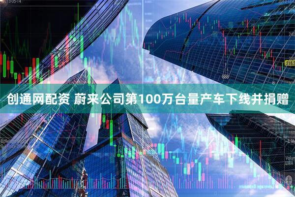 创通网配资 蔚来公司第100万台量产车下线并捐赠