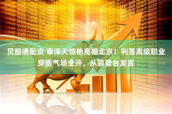 贝股通配资 章泽天惊艳亮相北京！利落高级职业穿搭气场全开，从容登台发言
